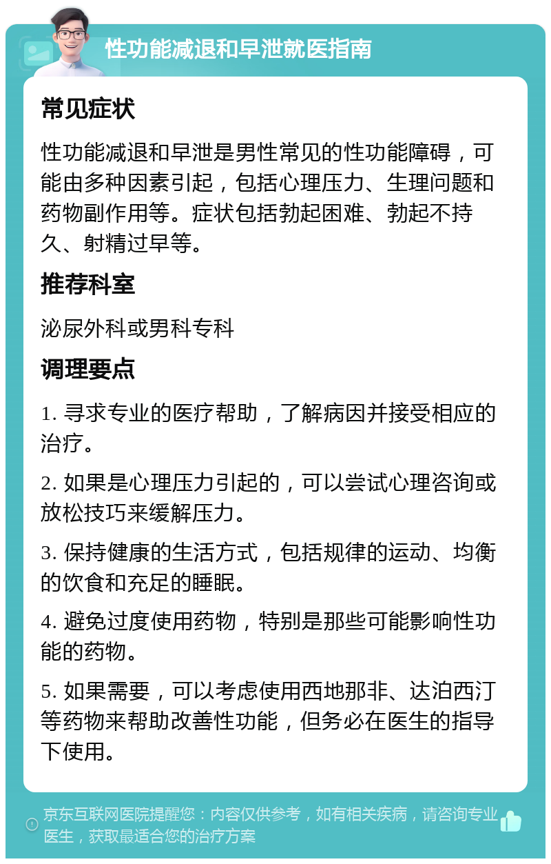 性功能减退和早泄就医指南 常见症状 性功能减退和早泄是男性常见的性功能障碍，可能由多种因素引起，包括心理压力、生理问题和药物副作用等。症状包括勃起困难、勃起不持久、射精过早等。 推荐科室 泌尿外科或男科专科 调理要点 1. 寻求专业的医疗帮助，了解病因并接受相应的治疗。 2. 如果是心理压力引起的，可以尝试心理咨询或放松技巧来缓解压力。 3. 保持健康的生活方式，包括规律的运动、均衡的饮食和充足的睡眠。 4. 避免过度使用药物，特别是那些可能影响性功能的药物。 5. 如果需要，可以考虑使用西地那非、达泊西汀等药物来帮助改善性功能，但务必在医生的指导下使用。