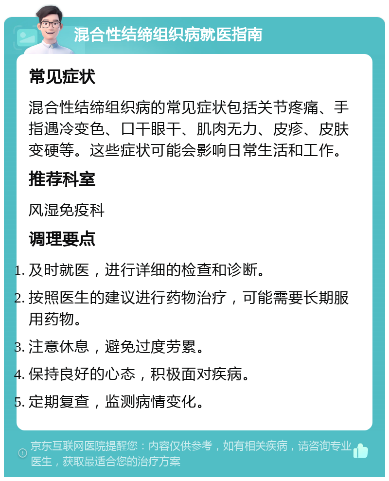 混合性结缔组织病就医指南 常见症状 混合性结缔组织病的常见症状包括关节疼痛、手指遇冷变色、口干眼干、肌肉无力、皮疹、皮肤变硬等。这些症状可能会影响日常生活和工作。 推荐科室 风湿免疫科 调理要点 及时就医，进行详细的检查和诊断。 按照医生的建议进行药物治疗，可能需要长期服用药物。 注意休息，避免过度劳累。 保持良好的心态，积极面对疾病。 定期复查，监测病情变化。