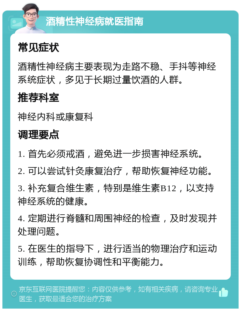 酒精性神经病就医指南 常见症状 酒精性神经病主要表现为走路不稳、手抖等神经系统症状，多见于长期过量饮酒的人群。 推荐科室 神经内科或康复科 调理要点 1. 首先必须戒酒，避免进一步损害神经系统。 2. 可以尝试针灸康复治疗，帮助恢复神经功能。 3. 补充复合维生素，特别是维生素B12，以支持神经系统的健康。 4. 定期进行脊髓和周围神经的检查，及时发现并处理问题。 5. 在医生的指导下，进行适当的物理治疗和运动训练，帮助恢复协调性和平衡能力。