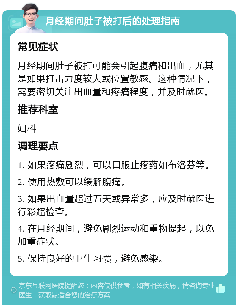 月经期间肚子被打后的处理指南 常见症状 月经期间肚子被打可能会引起腹痛和出血，尤其是如果打击力度较大或位置敏感。这种情况下，需要密切关注出血量和疼痛程度，并及时就医。 推荐科室 妇科 调理要点 1. 如果疼痛剧烈，可以口服止疼药如布洛芬等。 2. 使用热敷可以缓解腹痛。 3. 如果出血量超过五天或异常多，应及时就医进行彩超检查。 4. 在月经期间，避免剧烈运动和重物提起，以免加重症状。 5. 保持良好的卫生习惯，避免感染。