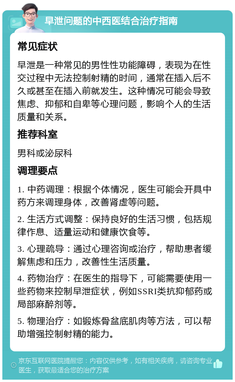 早泄问题的中西医结合治疗指南 常见症状 早泄是一种常见的男性性功能障碍，表现为在性交过程中无法控制射精的时间，通常在插入后不久或甚至在插入前就发生。这种情况可能会导致焦虑、抑郁和自卑等心理问题，影响个人的生活质量和关系。 推荐科室 男科或泌尿科 调理要点 1. 中药调理：根据个体情况，医生可能会开具中药方来调理身体，改善肾虚等问题。 2. 生活方式调整：保持良好的生活习惯，包括规律作息、适量运动和健康饮食等。 3. 心理疏导：通过心理咨询或治疗，帮助患者缓解焦虑和压力，改善性生活质量。 4. 药物治疗：在医生的指导下，可能需要使用一些药物来控制早泄症状，例如SSRI类抗抑郁药或局部麻醉剂等。 5. 物理治疗：如锻炼骨盆底肌肉等方法，可以帮助增强控制射精的能力。