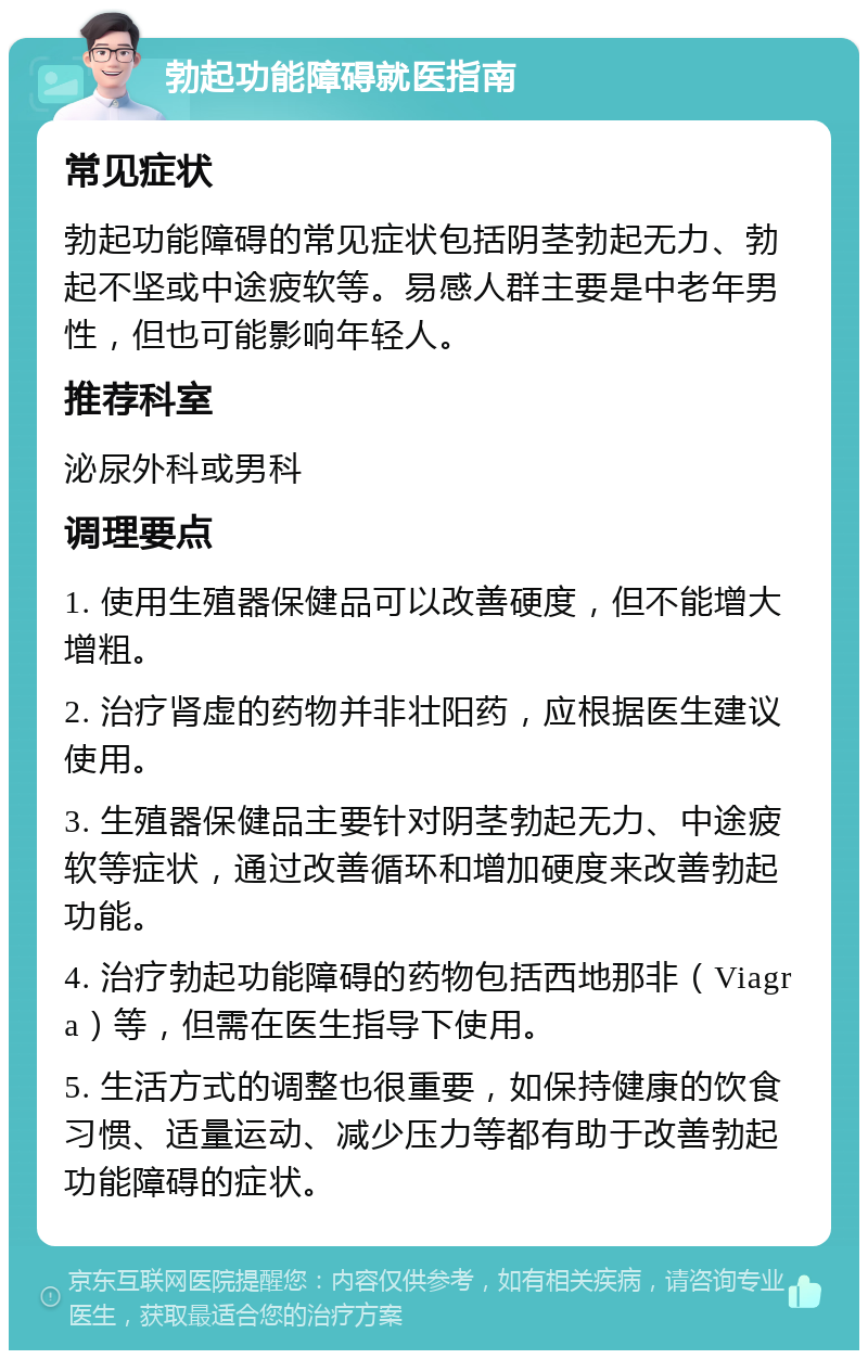 勃起功能障碍就医指南 常见症状 勃起功能障碍的常见症状包括阴茎勃起无力、勃起不坚或中途疲软等。易感人群主要是中老年男性，但也可能影响年轻人。 推荐科室 泌尿外科或男科 调理要点 1. 使用生殖器保健品可以改善硬度，但不能增大增粗。 2. 治疗肾虚的药物并非壮阳药，应根据医生建议使用。 3. 生殖器保健品主要针对阴茎勃起无力、中途疲软等症状，通过改善循环和增加硬度来改善勃起功能。 4. 治疗勃起功能障碍的药物包括西地那非（Viagra）等，但需在医生指导下使用。 5. 生活方式的调整也很重要，如保持健康的饮食习惯、适量运动、减少压力等都有助于改善勃起功能障碍的症状。