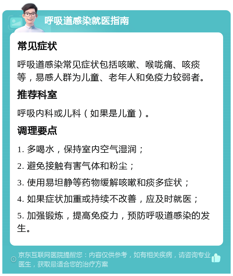 呼吸道感染就医指南 常见症状 呼吸道感染常见症状包括咳嗽、喉咙痛、咳痰等，易感人群为儿童、老年人和免疫力较弱者。 推荐科室 呼吸内科或儿科（如果是儿童）。 调理要点 1. 多喝水，保持室内空气湿润； 2. 避免接触有害气体和粉尘； 3. 使用易坦静等药物缓解咳嗽和痰多症状； 4. 如果症状加重或持续不改善，应及时就医； 5. 加强锻炼，提高免疫力，预防呼吸道感染的发生。