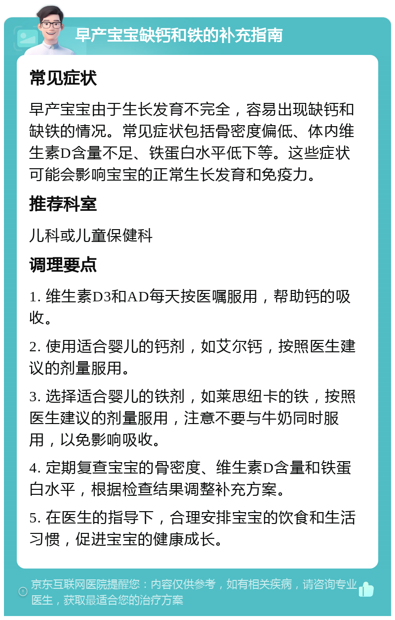 早产宝宝缺钙和铁的补充指南 常见症状 早产宝宝由于生长发育不完全，容易出现缺钙和缺铁的情况。常见症状包括骨密度偏低、体内维生素D含量不足、铁蛋白水平低下等。这些症状可能会影响宝宝的正常生长发育和免疫力。 推荐科室 儿科或儿童保健科 调理要点 1. 维生素D3和AD每天按医嘱服用，帮助钙的吸收。 2. 使用适合婴儿的钙剂，如艾尔钙，按照医生建议的剂量服用。 3. 选择适合婴儿的铁剂，如莱思纽卡的铁，按照医生建议的剂量服用，注意不要与牛奶同时服用，以免影响吸收。 4. 定期复查宝宝的骨密度、维生素D含量和铁蛋白水平，根据检查结果调整补充方案。 5. 在医生的指导下，合理安排宝宝的饮食和生活习惯，促进宝宝的健康成长。