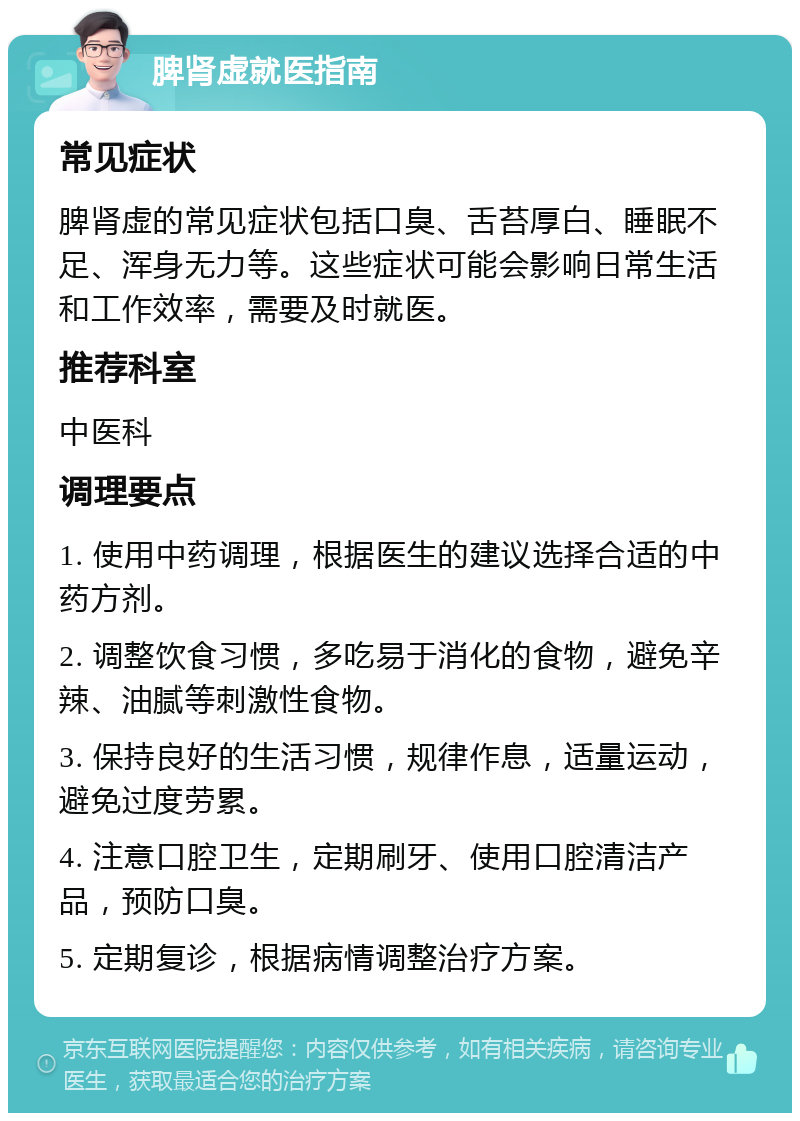 脾肾虚就医指南 常见症状 脾肾虚的常见症状包括口臭、舌苔厚白、睡眠不足、浑身无力等。这些症状可能会影响日常生活和工作效率，需要及时就医。 推荐科室 中医科 调理要点 1. 使用中药调理，根据医生的建议选择合适的中药方剂。 2. 调整饮食习惯，多吃易于消化的食物，避免辛辣、油腻等刺激性食物。 3. 保持良好的生活习惯，规律作息，适量运动，避免过度劳累。 4. 注意口腔卫生，定期刷牙、使用口腔清洁产品，预防口臭。 5. 定期复诊，根据病情调整治疗方案。