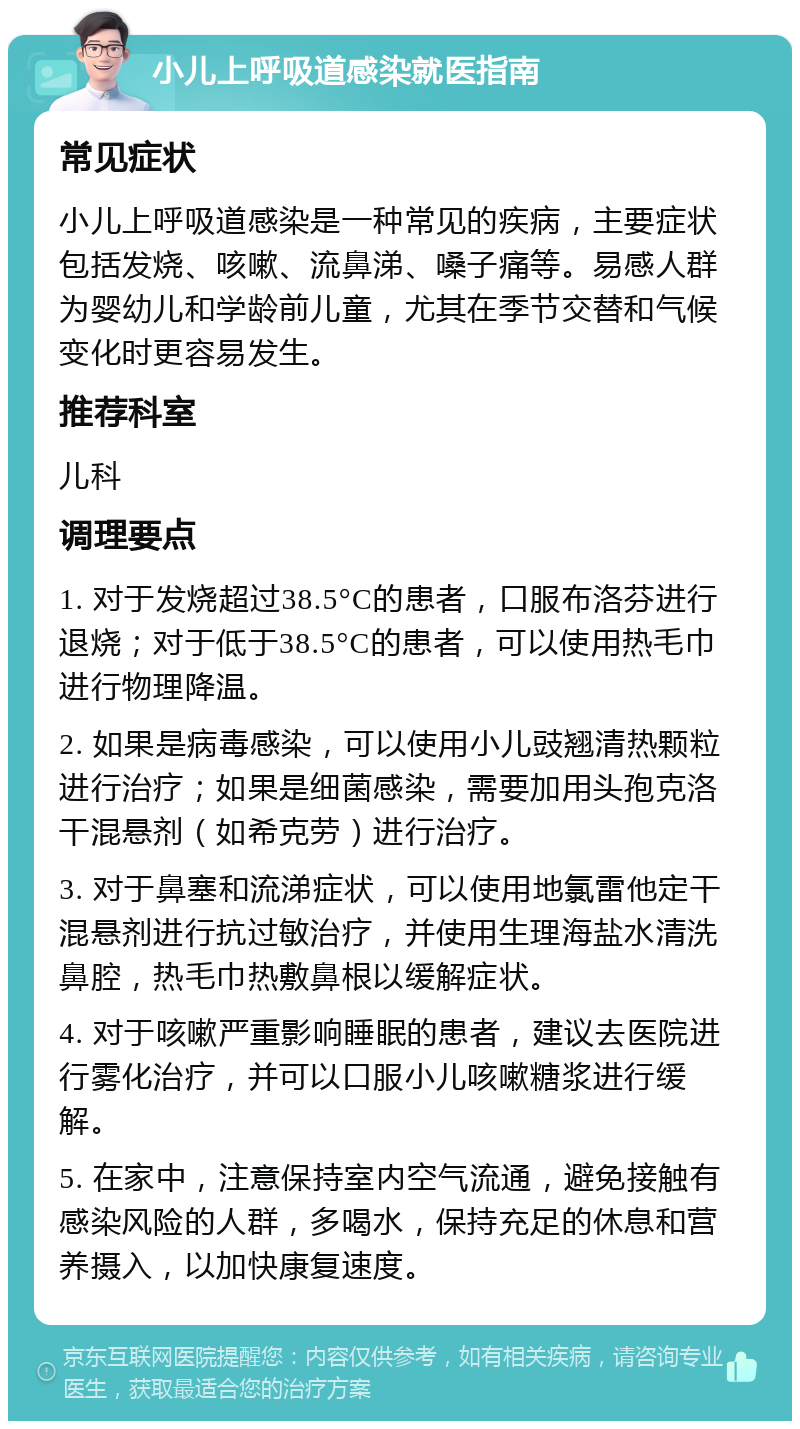 小儿上呼吸道感染就医指南 常见症状 小儿上呼吸道感染是一种常见的疾病，主要症状包括发烧、咳嗽、流鼻涕、嗓子痛等。易感人群为婴幼儿和学龄前儿童，尤其在季节交替和气候变化时更容易发生。 推荐科室 儿科 调理要点 1. 对于发烧超过38.5°C的患者，口服布洛芬进行退烧；对于低于38.5°C的患者，可以使用热毛巾进行物理降温。 2. 如果是病毒感染，可以使用小儿豉翘清热颗粒进行治疗；如果是细菌感染，需要加用头孢克洛干混悬剂（如希克劳）进行治疗。 3. 对于鼻塞和流涕症状，可以使用地氯雷他定干混悬剂进行抗过敏治疗，并使用生理海盐水清洗鼻腔，热毛巾热敷鼻根以缓解症状。 4. 对于咳嗽严重影响睡眠的患者，建议去医院进行雾化治疗，并可以口服小儿咳嗽糖浆进行缓解。 5. 在家中，注意保持室内空气流通，避免接触有感染风险的人群，多喝水，保持充足的休息和营养摄入，以加快康复速度。