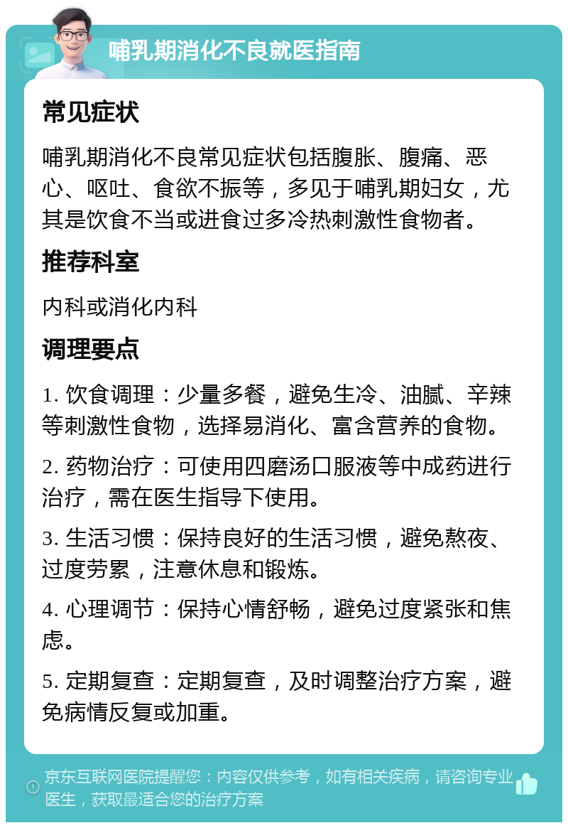 哺乳期消化不良就医指南 常见症状 哺乳期消化不良常见症状包括腹胀、腹痛、恶心、呕吐、食欲不振等，多见于哺乳期妇女，尤其是饮食不当或进食过多冷热刺激性食物者。 推荐科室 内科或消化内科 调理要点 1. 饮食调理：少量多餐，避免生冷、油腻、辛辣等刺激性食物，选择易消化、富含营养的食物。 2. 药物治疗：可使用四磨汤口服液等中成药进行治疗，需在医生指导下使用。 3. 生活习惯：保持良好的生活习惯，避免熬夜、过度劳累，注意休息和锻炼。 4. 心理调节：保持心情舒畅，避免过度紧张和焦虑。 5. 定期复查：定期复查，及时调整治疗方案，避免病情反复或加重。