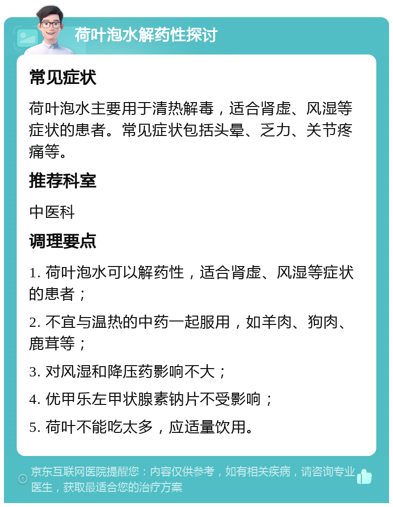 荷叶泡水解药性探讨 常见症状 荷叶泡水主要用于清热解毒，适合肾虚、风湿等症状的患者。常见症状包括头晕、乏力、关节疼痛等。 推荐科室 中医科 调理要点 1. 荷叶泡水可以解药性，适合肾虚、风湿等症状的患者； 2. 不宜与温热的中药一起服用，如羊肉、狗肉、鹿茸等； 3. 对风湿和降压药影响不大； 4. 优甲乐左甲状腺素钠片不受影响； 5. 荷叶不能吃太多，应适量饮用。