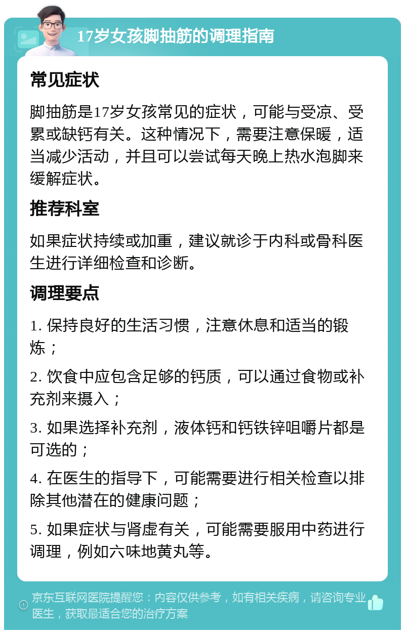 17岁女孩脚抽筋的调理指南 常见症状 脚抽筋是17岁女孩常见的症状，可能与受凉、受累或缺钙有关。这种情况下，需要注意保暖，适当减少活动，并且可以尝试每天晚上热水泡脚来缓解症状。 推荐科室 如果症状持续或加重，建议就诊于内科或骨科医生进行详细检查和诊断。 调理要点 1. 保持良好的生活习惯，注意休息和适当的锻炼； 2. 饮食中应包含足够的钙质，可以通过食物或补充剂来摄入； 3. 如果选择补充剂，液体钙和钙铁锌咀嚼片都是可选的； 4. 在医生的指导下，可能需要进行相关检查以排除其他潜在的健康问题； 5. 如果症状与肾虚有关，可能需要服用中药进行调理，例如六味地黄丸等。