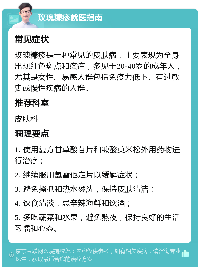 玫瑰糠疹就医指南 常见症状 玫瑰糠疹是一种常见的皮肤病，主要表现为全身出现红色斑点和瘙痒，多见于20-40岁的成年人，尤其是女性。易感人群包括免疫力低下、有过敏史或慢性疾病的人群。 推荐科室 皮肤科 调理要点 1. 使用复方甘草酸苷片和糠酸莫米松外用药物进行治疗； 2. 继续服用氯雷他定片以缓解症状； 3. 避免搔抓和热水烫洗，保持皮肤清洁； 4. 饮食清淡，忌辛辣海鲜和饮酒； 5. 多吃蔬菜和水果，避免熬夜，保持良好的生活习惯和心态。