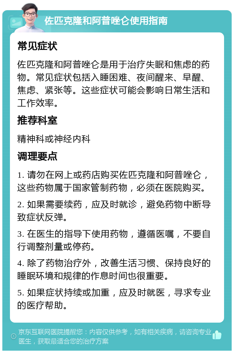 佐匹克隆和阿普唑仑使用指南 常见症状 佐匹克隆和阿普唑仑是用于治疗失眠和焦虑的药物。常见症状包括入睡困难、夜间醒来、早醒、焦虑、紧张等。这些症状可能会影响日常生活和工作效率。 推荐科室 精神科或神经内科 调理要点 1. 请勿在网上或药店购买佐匹克隆和阿普唑仑，这些药物属于国家管制药物，必须在医院购买。 2. 如果需要续药，应及时就诊，避免药物中断导致症状反弹。 3. 在医生的指导下使用药物，遵循医嘱，不要自行调整剂量或停药。 4. 除了药物治疗外，改善生活习惯、保持良好的睡眠环境和规律的作息时间也很重要。 5. 如果症状持续或加重，应及时就医，寻求专业的医疗帮助。