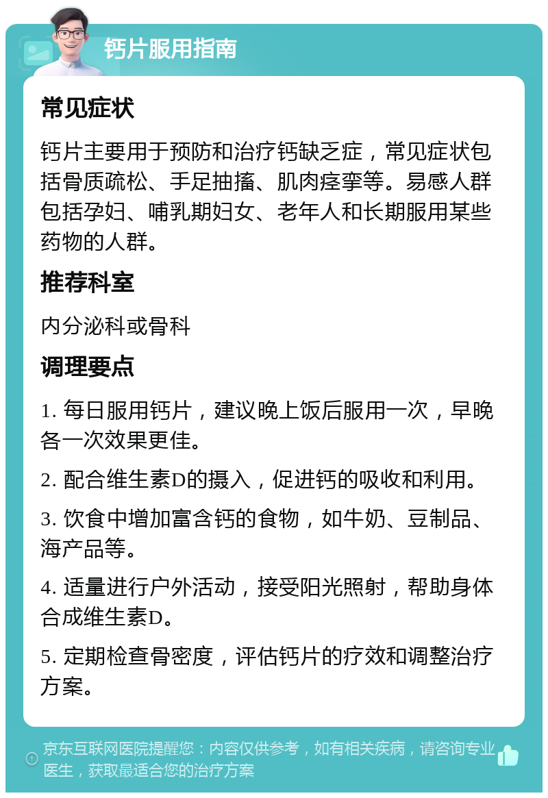 钙片服用指南 常见症状 钙片主要用于预防和治疗钙缺乏症，常见症状包括骨质疏松、手足抽搐、肌肉痉挛等。易感人群包括孕妇、哺乳期妇女、老年人和长期服用某些药物的人群。 推荐科室 内分泌科或骨科 调理要点 1. 每日服用钙片，建议晚上饭后服用一次，早晚各一次效果更佳。 2. 配合维生素D的摄入，促进钙的吸收和利用。 3. 饮食中增加富含钙的食物，如牛奶、豆制品、海产品等。 4. 适量进行户外活动，接受阳光照射，帮助身体合成维生素D。 5. 定期检查骨密度，评估钙片的疗效和调整治疗方案。