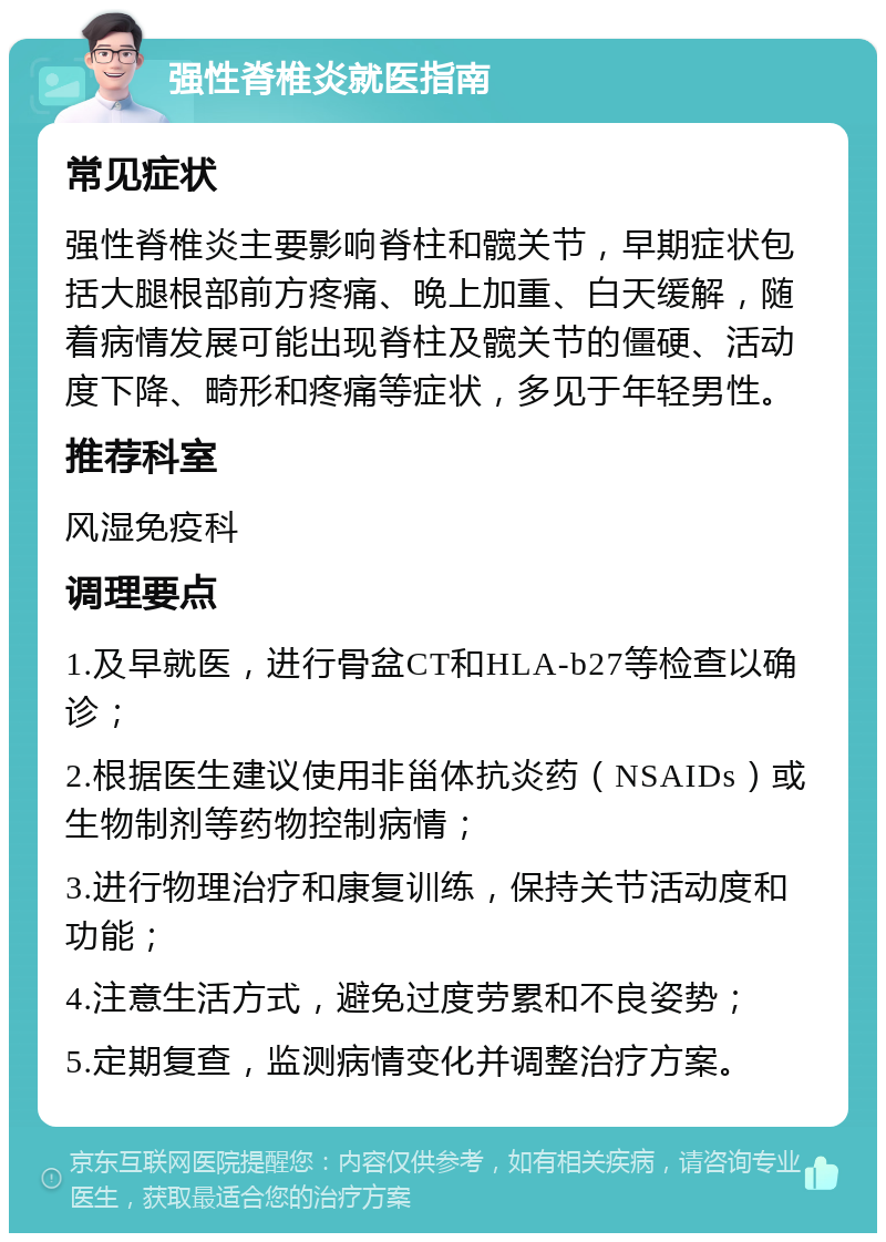 强性脊椎炎就医指南 常见症状 强性脊椎炎主要影响脊柱和髋关节，早期症状包括大腿根部前方疼痛、晚上加重、白天缓解，随着病情发展可能出现脊柱及髋关节的僵硬、活动度下降、畸形和疼痛等症状，多见于年轻男性。 推荐科室 风湿免疫科 调理要点 1.及早就医，进行骨盆CT和HLA-b27等检查以确诊； 2.根据医生建议使用非甾体抗炎药（NSAIDs）或生物制剂等药物控制病情； 3.进行物理治疗和康复训练，保持关节活动度和功能； 4.注意生活方式，避免过度劳累和不良姿势； 5.定期复查，监测病情变化并调整治疗方案。