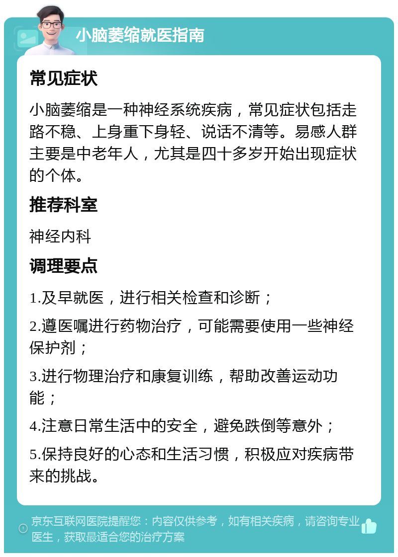 小脑萎缩就医指南 常见症状 小脑萎缩是一种神经系统疾病，常见症状包括走路不稳、上身重下身轻、说话不清等。易感人群主要是中老年人，尤其是四十多岁开始出现症状的个体。 推荐科室 神经内科 调理要点 1.及早就医，进行相关检查和诊断； 2.遵医嘱进行药物治疗，可能需要使用一些神经保护剂； 3.进行物理治疗和康复训练，帮助改善运动功能； 4.注意日常生活中的安全，避免跌倒等意外； 5.保持良好的心态和生活习惯，积极应对疾病带来的挑战。