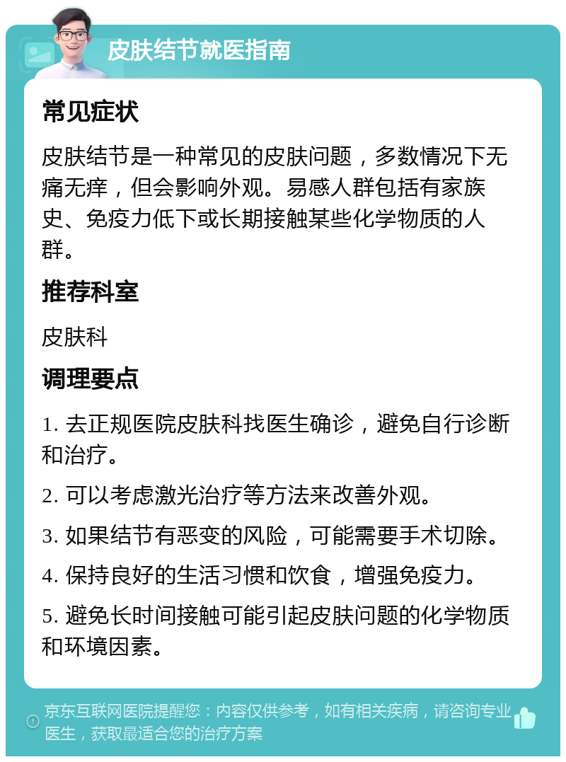 皮肤结节就医指南 常见症状 皮肤结节是一种常见的皮肤问题，多数情况下无痛无痒，但会影响外观。易感人群包括有家族史、免疫力低下或长期接触某些化学物质的人群。 推荐科室 皮肤科 调理要点 1. 去正规医院皮肤科找医生确诊，避免自行诊断和治疗。 2. 可以考虑激光治疗等方法来改善外观。 3. 如果结节有恶变的风险，可能需要手术切除。 4. 保持良好的生活习惯和饮食，增强免疫力。 5. 避免长时间接触可能引起皮肤问题的化学物质和环境因素。