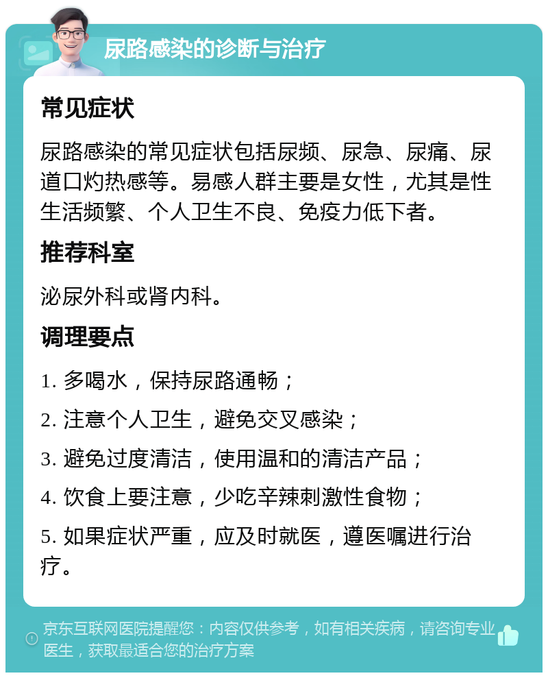 尿路感染的诊断与治疗 常见症状 尿路感染的常见症状包括尿频、尿急、尿痛、尿道口灼热感等。易感人群主要是女性，尤其是性生活频繁、个人卫生不良、免疫力低下者。 推荐科室 泌尿外科或肾内科。 调理要点 1. 多喝水，保持尿路通畅； 2. 注意个人卫生，避免交叉感染； 3. 避免过度清洁，使用温和的清洁产品； 4. 饮食上要注意，少吃辛辣刺激性食物； 5. 如果症状严重，应及时就医，遵医嘱进行治疗。