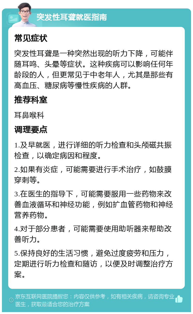 突发性耳聋就医指南 常见症状 突发性耳聋是一种突然出现的听力下降，可能伴随耳鸣、头晕等症状。这种疾病可以影响任何年龄段的人，但更常见于中老年人，尤其是那些有高血压、糖尿病等慢性疾病的人群。 推荐科室 耳鼻喉科 调理要点 1.及早就医，进行详细的听力检查和头颅磁共振检查，以确定病因和程度。 2.如果有炎症，可能需要进行手术治疗，如鼓膜穿刺等。 3.在医生的指导下，可能需要服用一些药物来改善血液循环和神经功能，例如扩血管药物和神经营养药物。 4.对于部分患者，可能需要使用助听器来帮助改善听力。 5.保持良好的生活习惯，避免过度疲劳和压力，定期进行听力检查和随访，以便及时调整治疗方案。