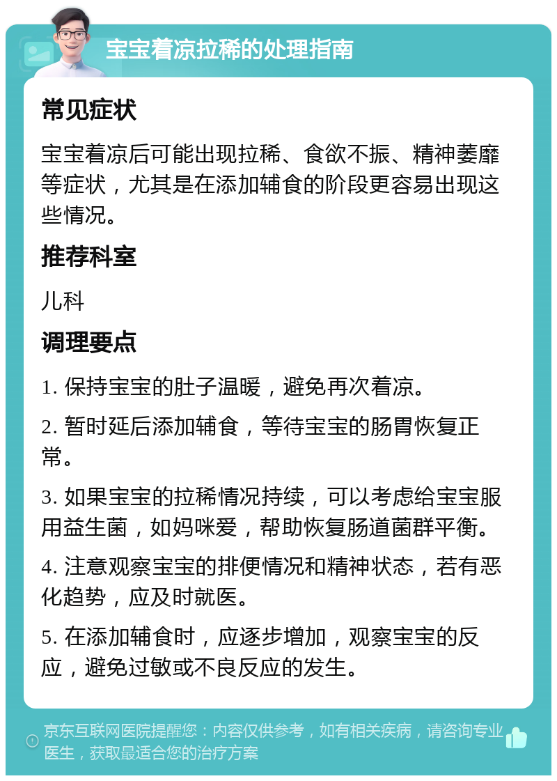 宝宝着凉拉稀的处理指南 常见症状 宝宝着凉后可能出现拉稀、食欲不振、精神萎靡等症状，尤其是在添加辅食的阶段更容易出现这些情况。 推荐科室 儿科 调理要点 1. 保持宝宝的肚子温暖，避免再次着凉。 2. 暂时延后添加辅食，等待宝宝的肠胃恢复正常。 3. 如果宝宝的拉稀情况持续，可以考虑给宝宝服用益生菌，如妈咪爱，帮助恢复肠道菌群平衡。 4. 注意观察宝宝的排便情况和精神状态，若有恶化趋势，应及时就医。 5. 在添加辅食时，应逐步增加，观察宝宝的反应，避免过敏或不良反应的发生。