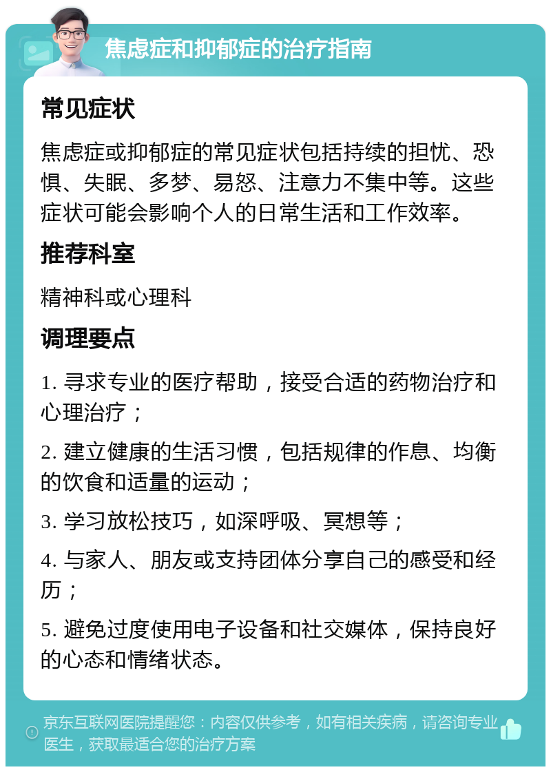 焦虑症和抑郁症的治疗指南 常见症状 焦虑症或抑郁症的常见症状包括持续的担忧、恐惧、失眠、多梦、易怒、注意力不集中等。这些症状可能会影响个人的日常生活和工作效率。 推荐科室 精神科或心理科 调理要点 1. 寻求专业的医疗帮助，接受合适的药物治疗和心理治疗； 2. 建立健康的生活习惯，包括规律的作息、均衡的饮食和适量的运动； 3. 学习放松技巧，如深呼吸、冥想等； 4. 与家人、朋友或支持团体分享自己的感受和经历； 5. 避免过度使用电子设备和社交媒体，保持良好的心态和情绪状态。