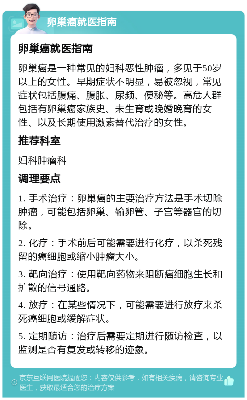 卵巢癌就医指南 卵巢癌就医指南 卵巢癌是一种常见的妇科恶性肿瘤，多见于50岁以上的女性。早期症状不明显，易被忽视，常见症状包括腹痛、腹胀、尿频、便秘等。高危人群包括有卵巢癌家族史、未生育或晚婚晚育的女性、以及长期使用激素替代治疗的女性。 推荐科室 妇科肿瘤科 调理要点 1. 手术治疗：卵巢癌的主要治疗方法是手术切除肿瘤，可能包括卵巢、输卵管、子宫等器官的切除。 2. 化疗：手术前后可能需要进行化疗，以杀死残留的癌细胞或缩小肿瘤大小。 3. 靶向治疗：使用靶向药物来阻断癌细胞生长和扩散的信号通路。 4. 放疗：在某些情况下，可能需要进行放疗来杀死癌细胞或缓解症状。 5. 定期随访：治疗后需要定期进行随访检查，以监测是否有复发或转移的迹象。