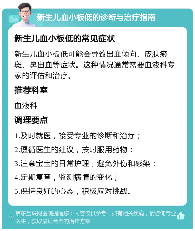 新生儿血小板低的诊断与治疗指南 新生儿血小板低的常见症状 新生儿血小板低可能会导致出血倾向、皮肤瘀斑、鼻出血等症状。这种情况通常需要血液科专家的评估和治疗。 推荐科室 血液科 调理要点 1.及时就医，接受专业的诊断和治疗； 2.遵循医生的建议，按时服用药物； 3.注意宝宝的日常护理，避免外伤和感染； 4.定期复查，监测病情的变化； 5.保持良好的心态，积极应对挑战。