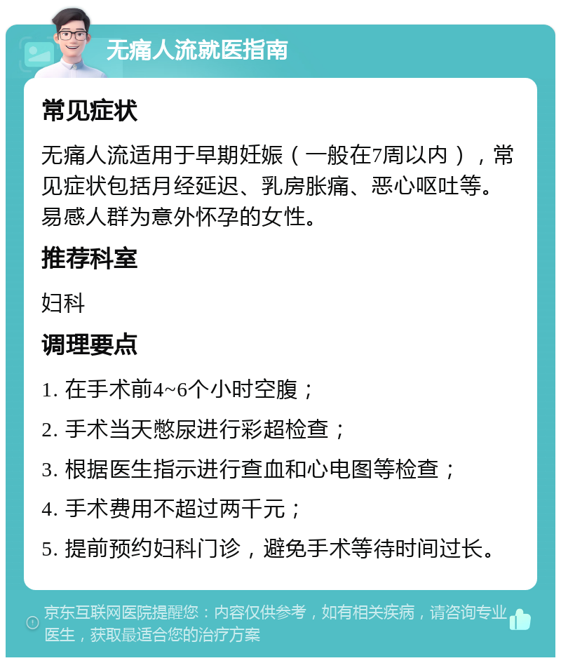 无痛人流就医指南 常见症状 无痛人流适用于早期妊娠（一般在7周以内），常见症状包括月经延迟、乳房胀痛、恶心呕吐等。易感人群为意外怀孕的女性。 推荐科室 妇科 调理要点 1. 在手术前4~6个小时空腹； 2. 手术当天憋尿进行彩超检查； 3. 根据医生指示进行查血和心电图等检查； 4. 手术费用不超过两千元； 5. 提前预约妇科门诊，避免手术等待时间过长。