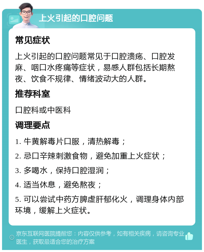 上火引起的口腔问题 常见症状 上火引起的口腔问题常见于口腔溃疡、口腔发麻、咽口水疼痛等症状，易感人群包括长期熬夜、饮食不规律、情绪波动大的人群。 推荐科室 口腔科或中医科 调理要点 1. 牛黄解毒片口服，清热解毒； 2. 忌口辛辣刺激食物，避免加重上火症状； 3. 多喝水，保持口腔湿润； 4. 适当休息，避免熬夜； 5. 可以尝试中药方脾虚肝郁化火，调理身体内部环境，缓解上火症状。