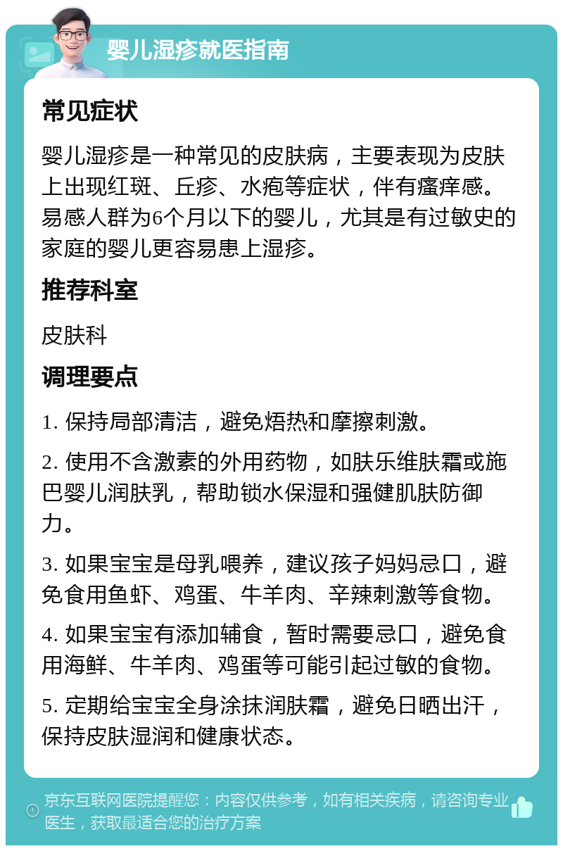 婴儿湿疹就医指南 常见症状 婴儿湿疹是一种常见的皮肤病，主要表现为皮肤上出现红斑、丘疹、水疱等症状，伴有瘙痒感。易感人群为6个月以下的婴儿，尤其是有过敏史的家庭的婴儿更容易患上湿疹。 推荐科室 皮肤科 调理要点 1. 保持局部清洁，避免焐热和摩擦刺激。 2. 使用不含激素的外用药物，如肤乐维肤霜或施巴婴儿润肤乳，帮助锁水保湿和强健肌肤防御力。 3. 如果宝宝是母乳喂养，建议孩子妈妈忌口，避免食用鱼虾、鸡蛋、牛羊肉、辛辣刺激等食物。 4. 如果宝宝有添加辅食，暂时需要忌口，避免食用海鲜、牛羊肉、鸡蛋等可能引起过敏的食物。 5. 定期给宝宝全身涂抹润肤霜，避免日晒出汗，保持皮肤湿润和健康状态。