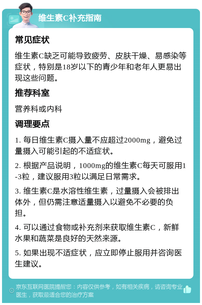 维生素C补充指南 常见症状 维生素C缺乏可能导致疲劳、皮肤干燥、易感染等症状，特别是18岁以下的青少年和老年人更易出现这些问题。 推荐科室 营养科或内科 调理要点 1. 每日维生素C摄入量不应超过2000mg，避免过量摄入可能引起的不适症状。 2. 根据产品说明，1000mg的维生素C每天可服用1-3粒，建议服用3粒以满足日常需求。 3. 维生素C是水溶性维生素，过量摄入会被排出体外，但仍需注意适量摄入以避免不必要的负担。 4. 可以通过食物或补充剂来获取维生素C，新鲜水果和蔬菜是良好的天然来源。 5. 如果出现不适症状，应立即停止服用并咨询医生建议。