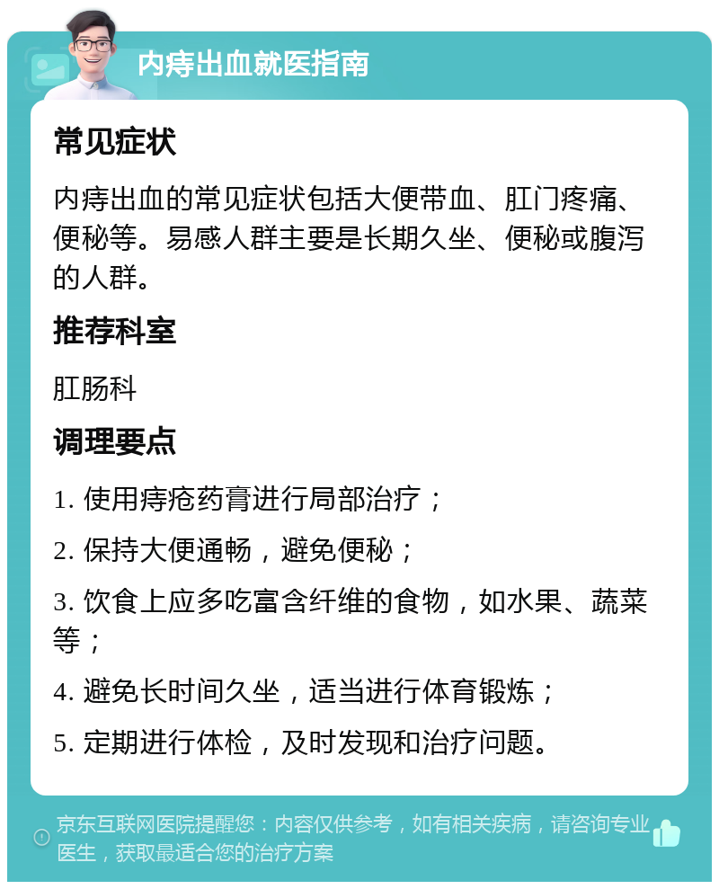 内痔出血就医指南 常见症状 内痔出血的常见症状包括大便带血、肛门疼痛、便秘等。易感人群主要是长期久坐、便秘或腹泻的人群。 推荐科室 肛肠科 调理要点 1. 使用痔疮药膏进行局部治疗； 2. 保持大便通畅，避免便秘； 3. 饮食上应多吃富含纤维的食物，如水果、蔬菜等； 4. 避免长时间久坐，适当进行体育锻炼； 5. 定期进行体检，及时发现和治疗问题。