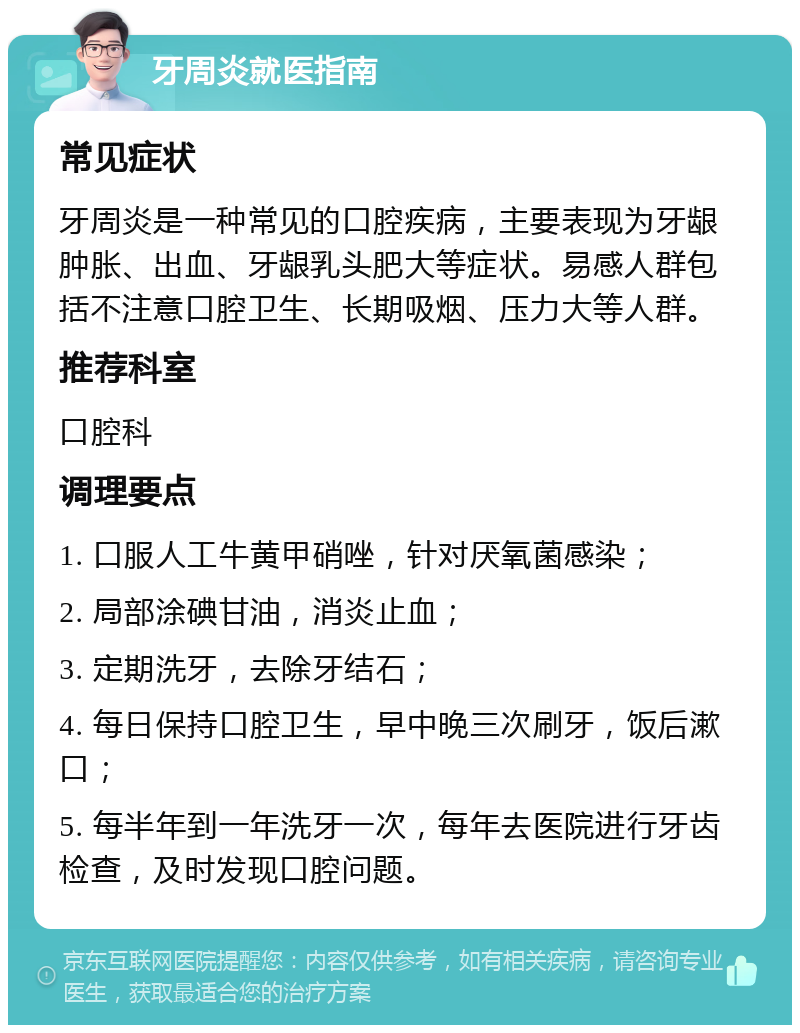 牙周炎就医指南 常见症状 牙周炎是一种常见的口腔疾病，主要表现为牙龈肿胀、出血、牙龈乳头肥大等症状。易感人群包括不注意口腔卫生、长期吸烟、压力大等人群。 推荐科室 口腔科 调理要点 1. 口服人工牛黄甲硝唑，针对厌氧菌感染； 2. 局部涂碘甘油，消炎止血； 3. 定期洗牙，去除牙结石； 4. 每日保持口腔卫生，早中晚三次刷牙，饭后漱口； 5. 每半年到一年洗牙一次，每年去医院进行牙齿检查，及时发现口腔问题。