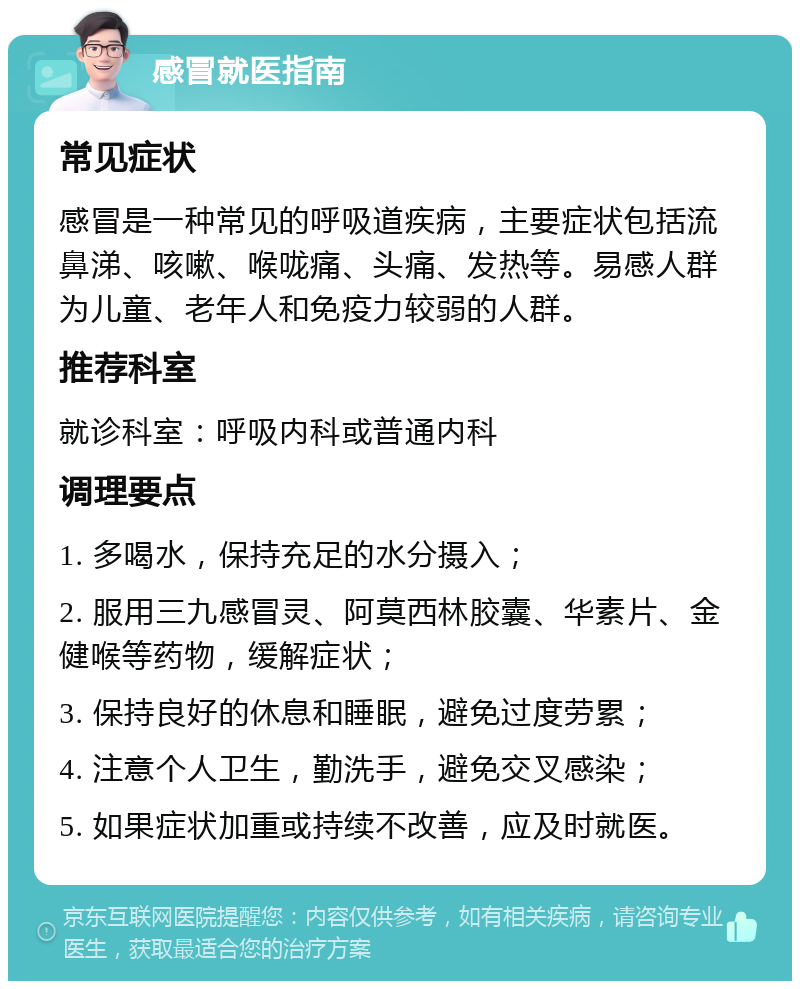 感冒就医指南 常见症状 感冒是一种常见的呼吸道疾病，主要症状包括流鼻涕、咳嗽、喉咙痛、头痛、发热等。易感人群为儿童、老年人和免疫力较弱的人群。 推荐科室 就诊科室：呼吸内科或普通内科 调理要点 1. 多喝水，保持充足的水分摄入； 2. 服用三九感冒灵、阿莫西林胶囊、华素片、金健喉等药物，缓解症状； 3. 保持良好的休息和睡眠，避免过度劳累； 4. 注意个人卫生，勤洗手，避免交叉感染； 5. 如果症状加重或持续不改善，应及时就医。