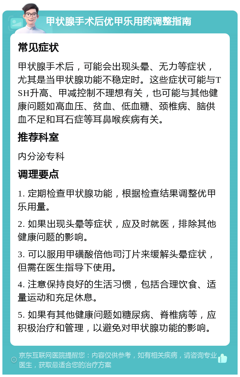 甲状腺手术后优甲乐用药调整指南 常见症状 甲状腺手术后，可能会出现头晕、无力等症状，尤其是当甲状腺功能不稳定时。这些症状可能与TSH升高、甲减控制不理想有关，也可能与其他健康问题如高血压、贫血、低血糖、颈椎病、脑供血不足和耳石症等耳鼻喉疾病有关。 推荐科室 内分泌专科 调理要点 1. 定期检查甲状腺功能，根据检查结果调整优甲乐用量。 2. 如果出现头晕等症状，应及时就医，排除其他健康问题的影响。 3. 可以服用甲磺酸倍他司汀片来缓解头晕症状，但需在医生指导下使用。 4. 注意保持良好的生活习惯，包括合理饮食、适量运动和充足休息。 5. 如果有其他健康问题如糖尿病、脊椎病等，应积极治疗和管理，以避免对甲状腺功能的影响。