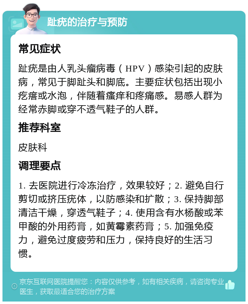 趾疣的治疗与预防 常见症状 趾疣是由人乳头瘤病毒（HPV）感染引起的皮肤病，常见于脚趾头和脚底。主要症状包括出现小疙瘩或水泡，伴随着瘙痒和疼痛感。易感人群为经常赤脚或穿不透气鞋子的人群。 推荐科室 皮肤科 调理要点 1. 去医院进行冷冻治疗，效果较好；2. 避免自行剪切或挤压疣体，以防感染和扩散；3. 保持脚部清洁干燥，穿透气鞋子；4. 使用含有水杨酸或苯甲酸的外用药膏，如黄霉素药膏；5. 加强免疫力，避免过度疲劳和压力，保持良好的生活习惯。