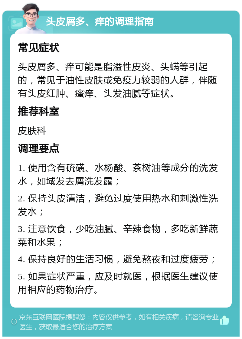 头皮屑多、痒的调理指南 常见症状 头皮屑多、痒可能是脂溢性皮炎、头螨等引起的，常见于油性皮肤或免疫力较弱的人群，伴随有头皮红肿、瘙痒、头发油腻等症状。 推荐科室 皮肤科 调理要点 1. 使用含有硫磺、水杨酸、茶树油等成分的洗发水，如域发去屑洗发露； 2. 保持头皮清洁，避免过度使用热水和刺激性洗发水； 3. 注意饮食，少吃油腻、辛辣食物，多吃新鲜蔬菜和水果； 4. 保持良好的生活习惯，避免熬夜和过度疲劳； 5. 如果症状严重，应及时就医，根据医生建议使用相应的药物治疗。