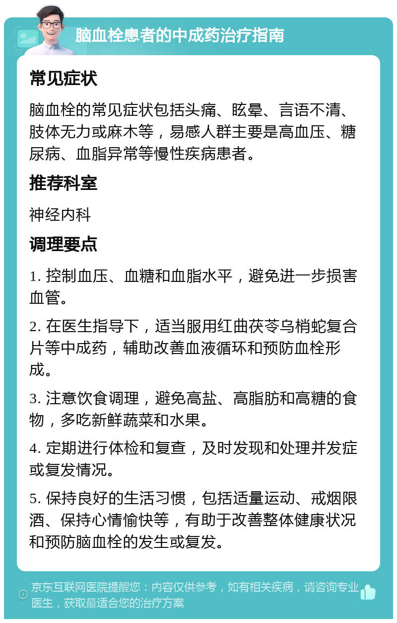 脑血栓患者的中成药治疗指南 常见症状 脑血栓的常见症状包括头痛、眩晕、言语不清、肢体无力或麻木等，易感人群主要是高血压、糖尿病、血脂异常等慢性疾病患者。 推荐科室 神经内科 调理要点 1. 控制血压、血糖和血脂水平，避免进一步损害血管。 2. 在医生指导下，适当服用红曲茯苓乌梢蛇复合片等中成药，辅助改善血液循环和预防血栓形成。 3. 注意饮食调理，避免高盐、高脂肪和高糖的食物，多吃新鲜蔬菜和水果。 4. 定期进行体检和复查，及时发现和处理并发症或复发情况。 5. 保持良好的生活习惯，包括适量运动、戒烟限酒、保持心情愉快等，有助于改善整体健康状况和预防脑血栓的发生或复发。