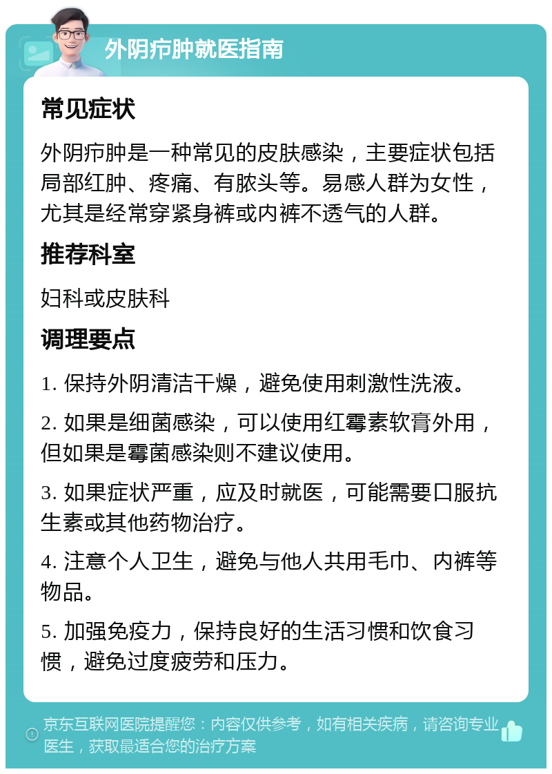 外阴疖肿就医指南 常见症状 外阴疖肿是一种常见的皮肤感染，主要症状包括局部红肿、疼痛、有脓头等。易感人群为女性，尤其是经常穿紧身裤或内裤不透气的人群。 推荐科室 妇科或皮肤科 调理要点 1. 保持外阴清洁干燥，避免使用刺激性洗液。 2. 如果是细菌感染，可以使用红霉素软膏外用，但如果是霉菌感染则不建议使用。 3. 如果症状严重，应及时就医，可能需要口服抗生素或其他药物治疗。 4. 注意个人卫生，避免与他人共用毛巾、内裤等物品。 5. 加强免疫力，保持良好的生活习惯和饮食习惯，避免过度疲劳和压力。