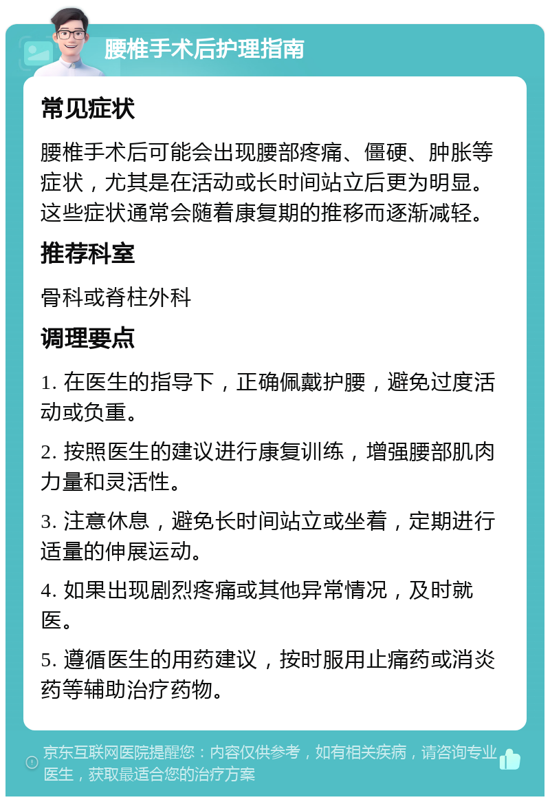 腰椎手术后护理指南 常见症状 腰椎手术后可能会出现腰部疼痛、僵硬、肿胀等症状，尤其是在活动或长时间站立后更为明显。这些症状通常会随着康复期的推移而逐渐减轻。 推荐科室 骨科或脊柱外科 调理要点 1. 在医生的指导下，正确佩戴护腰，避免过度活动或负重。 2. 按照医生的建议进行康复训练，增强腰部肌肉力量和灵活性。 3. 注意休息，避免长时间站立或坐着，定期进行适量的伸展运动。 4. 如果出现剧烈疼痛或其他异常情况，及时就医。 5. 遵循医生的用药建议，按时服用止痛药或消炎药等辅助治疗药物。