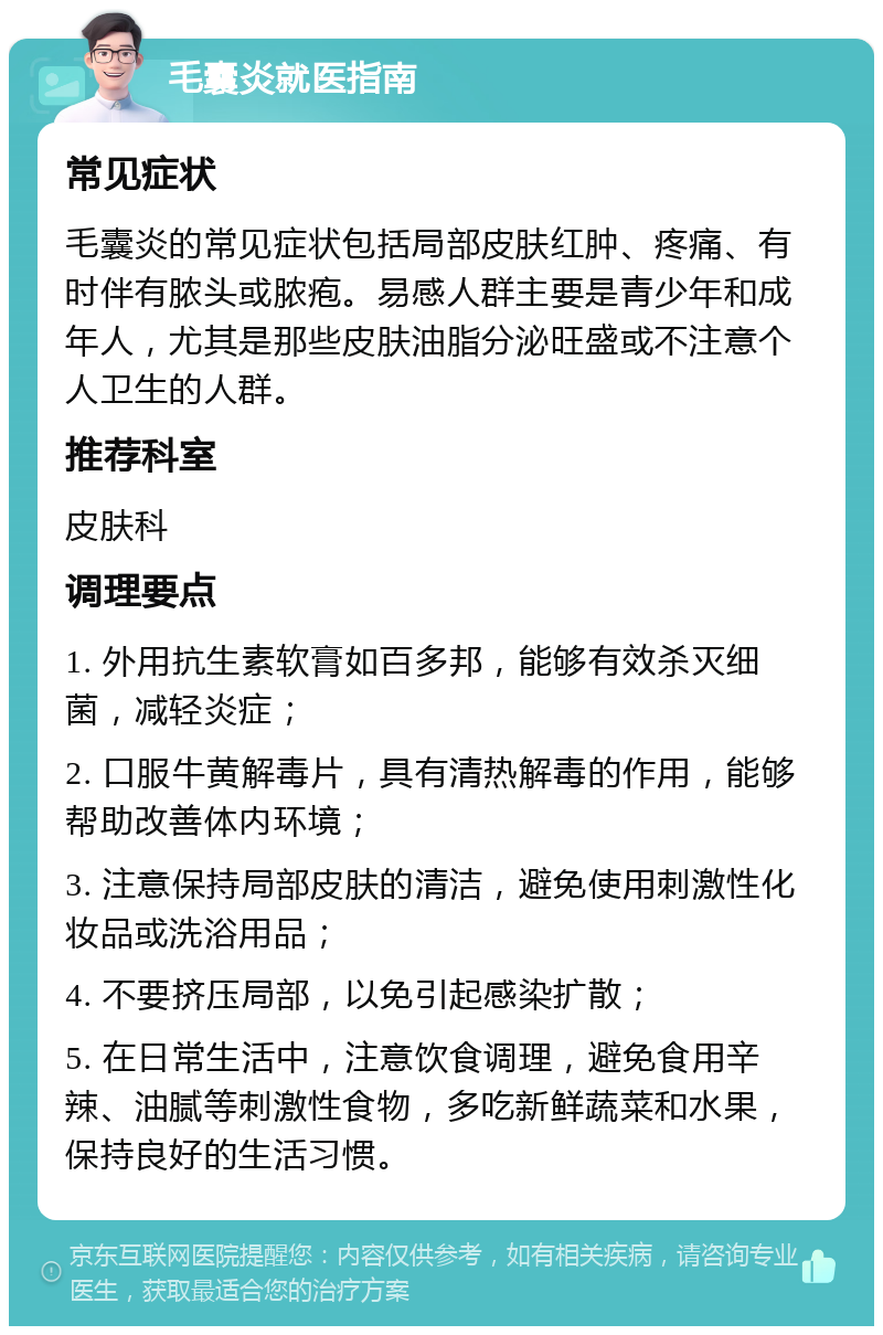 毛囊炎就医指南 常见症状 毛囊炎的常见症状包括局部皮肤红肿、疼痛、有时伴有脓头或脓疱。易感人群主要是青少年和成年人，尤其是那些皮肤油脂分泌旺盛或不注意个人卫生的人群。 推荐科室 皮肤科 调理要点 1. 外用抗生素软膏如百多邦，能够有效杀灭细菌，减轻炎症； 2. 口服牛黄解毒片，具有清热解毒的作用，能够帮助改善体内环境； 3. 注意保持局部皮肤的清洁，避免使用刺激性化妆品或洗浴用品； 4. 不要挤压局部，以免引起感染扩散； 5. 在日常生活中，注意饮食调理，避免食用辛辣、油腻等刺激性食物，多吃新鲜蔬菜和水果，保持良好的生活习惯。