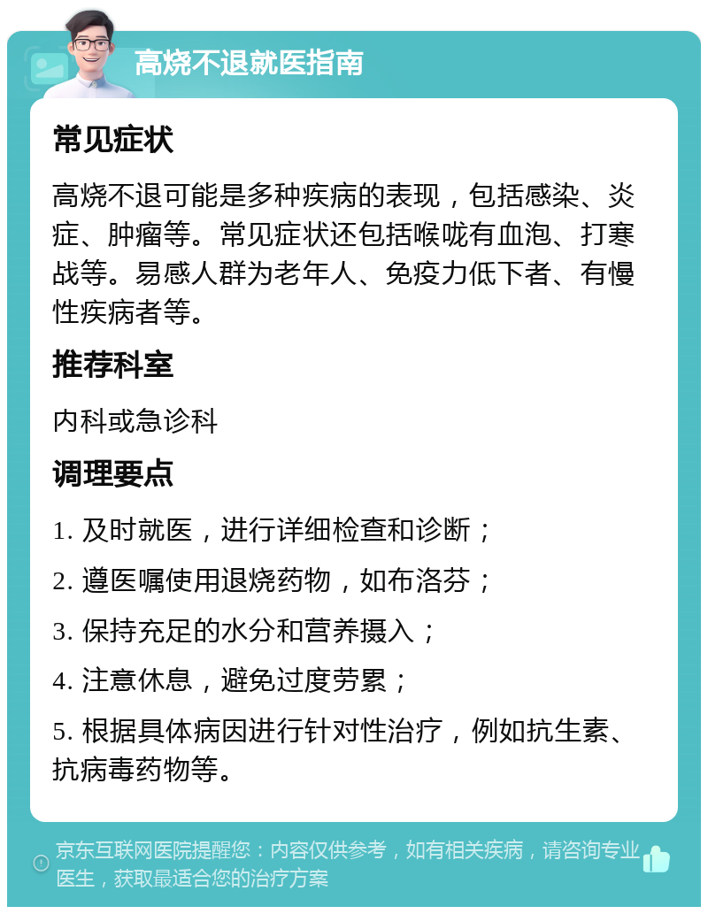 高烧不退就医指南 常见症状 高烧不退可能是多种疾病的表现，包括感染、炎症、肿瘤等。常见症状还包括喉咙有血泡、打寒战等。易感人群为老年人、免疫力低下者、有慢性疾病者等。 推荐科室 内科或急诊科 调理要点 1. 及时就医，进行详细检查和诊断； 2. 遵医嘱使用退烧药物，如布洛芬； 3. 保持充足的水分和营养摄入； 4. 注意休息，避免过度劳累； 5. 根据具体病因进行针对性治疗，例如抗生素、抗病毒药物等。