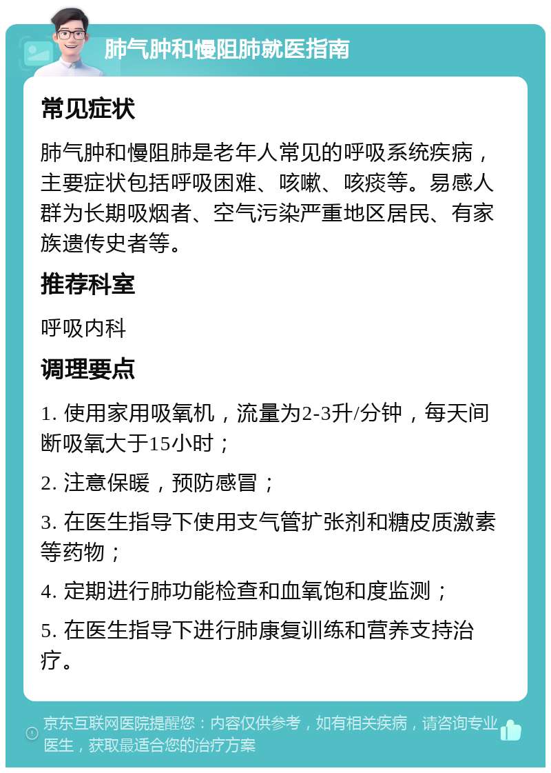 肺气肿和慢阻肺就医指南 常见症状 肺气肿和慢阻肺是老年人常见的呼吸系统疾病，主要症状包括呼吸困难、咳嗽、咳痰等。易感人群为长期吸烟者、空气污染严重地区居民、有家族遗传史者等。 推荐科室 呼吸内科 调理要点 1. 使用家用吸氧机，流量为2-3升/分钟，每天间断吸氧大于15小时； 2. 注意保暖，预防感冒； 3. 在医生指导下使用支气管扩张剂和糖皮质激素等药物； 4. 定期进行肺功能检查和血氧饱和度监测； 5. 在医生指导下进行肺康复训练和营养支持治疗。