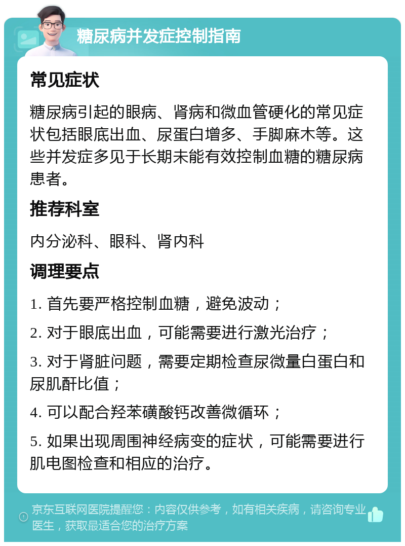 糖尿病并发症控制指南 常见症状 糖尿病引起的眼病、肾病和微血管硬化的常见症状包括眼底出血、尿蛋白增多、手脚麻木等。这些并发症多见于长期未能有效控制血糖的糖尿病患者。 推荐科室 内分泌科、眼科、肾内科 调理要点 1. 首先要严格控制血糖，避免波动； 2. 对于眼底出血，可能需要进行激光治疗； 3. 对于肾脏问题，需要定期检查尿微量白蛋白和尿肌酐比值； 4. 可以配合羟苯磺酸钙改善微循环； 5. 如果出现周围神经病变的症状，可能需要进行肌电图检查和相应的治疗。