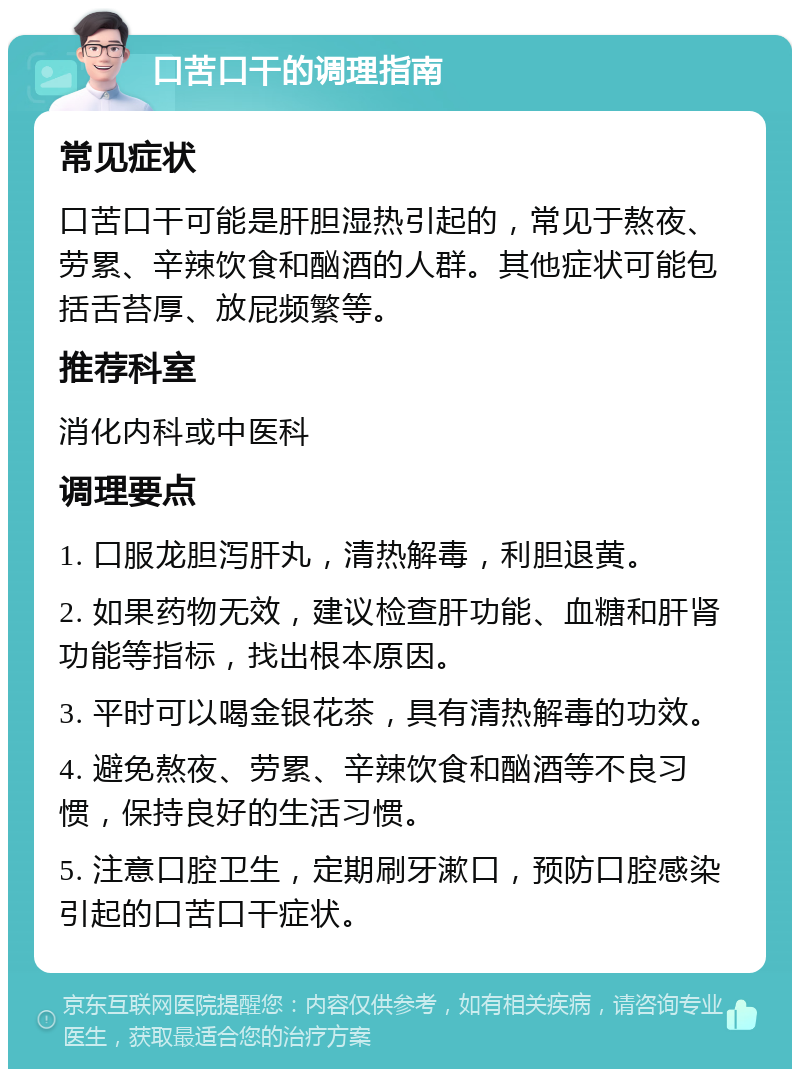 口苦口干的调理指南 常见症状 口苦口干可能是肝胆湿热引起的，常见于熬夜、劳累、辛辣饮食和酗酒的人群。其他症状可能包括舌苔厚、放屁频繁等。 推荐科室 消化内科或中医科 调理要点 1. 口服龙胆泻肝丸，清热解毒，利胆退黄。 2. 如果药物无效，建议检查肝功能、血糖和肝肾功能等指标，找出根本原因。 3. 平时可以喝金银花茶，具有清热解毒的功效。 4. 避免熬夜、劳累、辛辣饮食和酗酒等不良习惯，保持良好的生活习惯。 5. 注意口腔卫生，定期刷牙漱口，预防口腔感染引起的口苦口干症状。