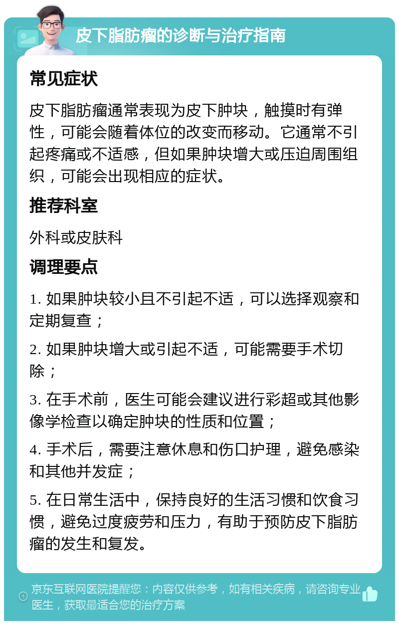 皮下脂肪瘤的诊断与治疗指南 常见症状 皮下脂肪瘤通常表现为皮下肿块，触摸时有弹性，可能会随着体位的改变而移动。它通常不引起疼痛或不适感，但如果肿块增大或压迫周围组织，可能会出现相应的症状。 推荐科室 外科或皮肤科 调理要点 1. 如果肿块较小且不引起不适，可以选择观察和定期复查； 2. 如果肿块增大或引起不适，可能需要手术切除； 3. 在手术前，医生可能会建议进行彩超或其他影像学检查以确定肿块的性质和位置； 4. 手术后，需要注意休息和伤口护理，避免感染和其他并发症； 5. 在日常生活中，保持良好的生活习惯和饮食习惯，避免过度疲劳和压力，有助于预防皮下脂肪瘤的发生和复发。