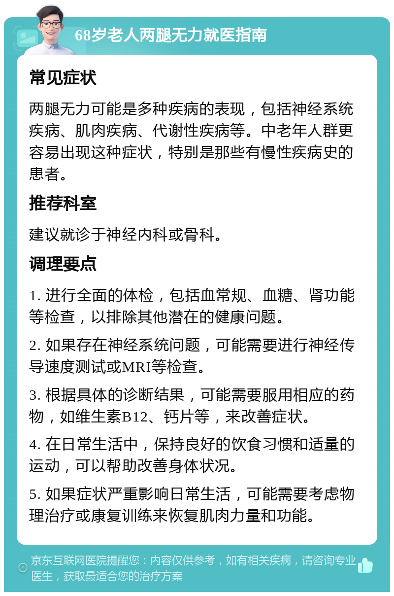 68岁老人两腿无力就医指南 常见症状 两腿无力可能是多种疾病的表现，包括神经系统疾病、肌肉疾病、代谢性疾病等。中老年人群更容易出现这种症状，特别是那些有慢性疾病史的患者。 推荐科室 建议就诊于神经内科或骨科。 调理要点 1. 进行全面的体检，包括血常规、血糖、肾功能等检查，以排除其他潜在的健康问题。 2. 如果存在神经系统问题，可能需要进行神经传导速度测试或MRI等检查。 3. 根据具体的诊断结果，可能需要服用相应的药物，如维生素B12、钙片等，来改善症状。 4. 在日常生活中，保持良好的饮食习惯和适量的运动，可以帮助改善身体状况。 5. 如果症状严重影响日常生活，可能需要考虑物理治疗或康复训练来恢复肌肉力量和功能。