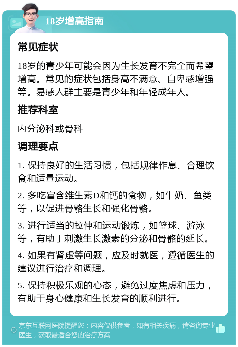 18岁增高指南 常见症状 18岁的青少年可能会因为生长发育不完全而希望增高。常见的症状包括身高不满意、自卑感增强等。易感人群主要是青少年和年轻成年人。 推荐科室 内分泌科或骨科 调理要点 1. 保持良好的生活习惯，包括规律作息、合理饮食和适量运动。 2. 多吃富含维生素D和钙的食物，如牛奶、鱼类等，以促进骨骼生长和强化骨骼。 3. 进行适当的拉伸和运动锻炼，如篮球、游泳等，有助于刺激生长激素的分泌和骨骼的延长。 4. 如果有肾虚等问题，应及时就医，遵循医生的建议进行治疗和调理。 5. 保持积极乐观的心态，避免过度焦虑和压力，有助于身心健康和生长发育的顺利进行。