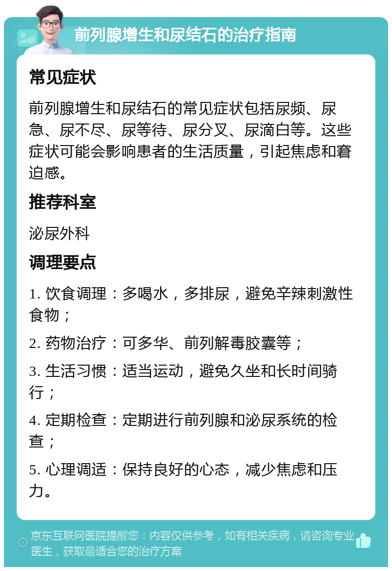 前列腺增生和尿结石的治疗指南 常见症状 前列腺增生和尿结石的常见症状包括尿频、尿急、尿不尽、尿等待、尿分叉、尿滴白等。这些症状可能会影响患者的生活质量，引起焦虑和窘迫感。 推荐科室 泌尿外科 调理要点 1. 饮食调理：多喝水，多排尿，避免辛辣刺激性食物； 2. 药物治疗：可多华、前列解毒胶囊等； 3. 生活习惯：适当运动，避免久坐和长时间骑行； 4. 定期检查：定期进行前列腺和泌尿系统的检查； 5. 心理调适：保持良好的心态，减少焦虑和压力。