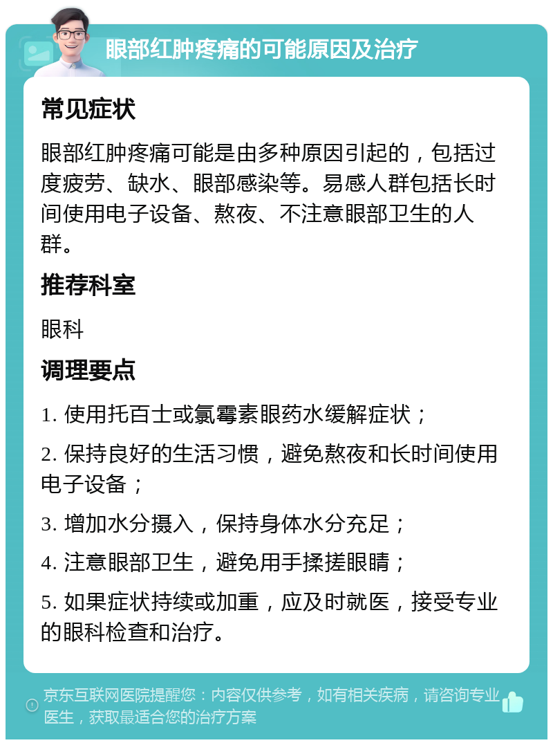 眼部红肿疼痛的可能原因及治疗 常见症状 眼部红肿疼痛可能是由多种原因引起的，包括过度疲劳、缺水、眼部感染等。易感人群包括长时间使用电子设备、熬夜、不注意眼部卫生的人群。 推荐科室 眼科 调理要点 1. 使用托百士或氯霉素眼药水缓解症状； 2. 保持良好的生活习惯，避免熬夜和长时间使用电子设备； 3. 增加水分摄入，保持身体水分充足； 4. 注意眼部卫生，避免用手揉搓眼睛； 5. 如果症状持续或加重，应及时就医，接受专业的眼科检查和治疗。