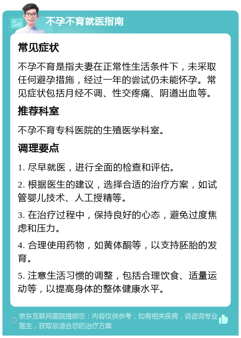 不孕不育就医指南 常见症状 不孕不育是指夫妻在正常性生活条件下，未采取任何避孕措施，经过一年的尝试仍未能怀孕。常见症状包括月经不调、性交疼痛、阴道出血等。 推荐科室 不孕不育专科医院的生殖医学科室。 调理要点 1. 尽早就医，进行全面的检查和评估。 2. 根据医生的建议，选择合适的治疗方案，如试管婴儿技术、人工授精等。 3. 在治疗过程中，保持良好的心态，避免过度焦虑和压力。 4. 合理使用药物，如黄体酮等，以支持胚胎的发育。 5. 注意生活习惯的调整，包括合理饮食、适量运动等，以提高身体的整体健康水平。