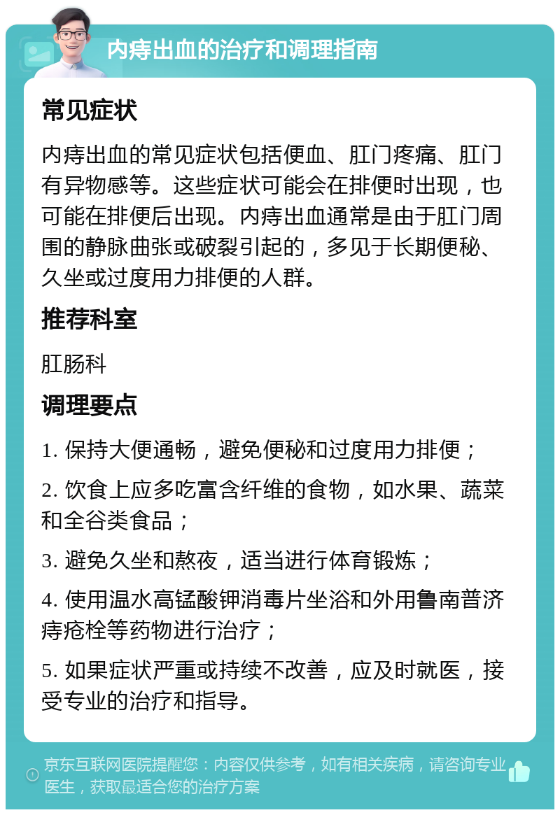 内痔出血的治疗和调理指南 常见症状 内痔出血的常见症状包括便血、肛门疼痛、肛门有异物感等。这些症状可能会在排便时出现，也可能在排便后出现。内痔出血通常是由于肛门周围的静脉曲张或破裂引起的，多见于长期便秘、久坐或过度用力排便的人群。 推荐科室 肛肠科 调理要点 1. 保持大便通畅，避免便秘和过度用力排便； 2. 饮食上应多吃富含纤维的食物，如水果、蔬菜和全谷类食品； 3. 避免久坐和熬夜，适当进行体育锻炼； 4. 使用温水高锰酸钾消毒片坐浴和外用鲁南普济痔疮栓等药物进行治疗； 5. 如果症状严重或持续不改善，应及时就医，接受专业的治疗和指导。